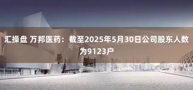汇操盘 万邦医药：截至2025年5月30日公司股东人数为9123户