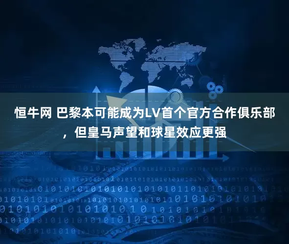 恒牛网 巴黎本可能成为LV首个官方合作俱乐部，但皇马声望和球星效应更强