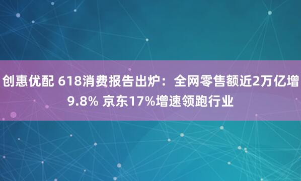 创惠优配 618消费报告出炉：全网零售额近2万亿增9.8% 京东17%增速领跑行业