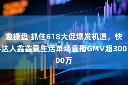 趣操盘 抓住618大促爆发机遇，快手达人鑫鑫爱生活单场直播GMV超300万