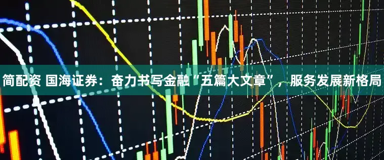 简配资 国海证券：奋力书写金融“五篇大文章”，服务发展新格局