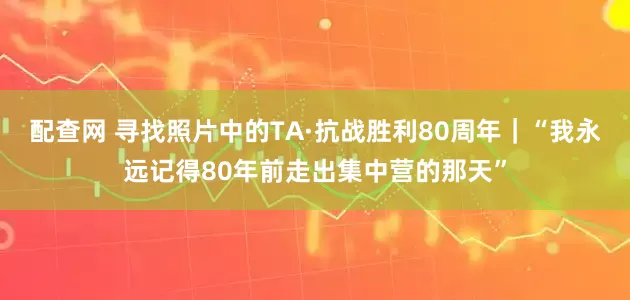 配查网 寻找照片中的TA·抗战胜利80周年｜“我永远记得80年前走出集中营的那天”