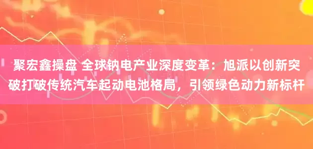 聚宏鑫操盘 全球钠电产业深度变革：旭派以创新突破打破传统汽车起动电池格局，引领绿色动力新标杆
