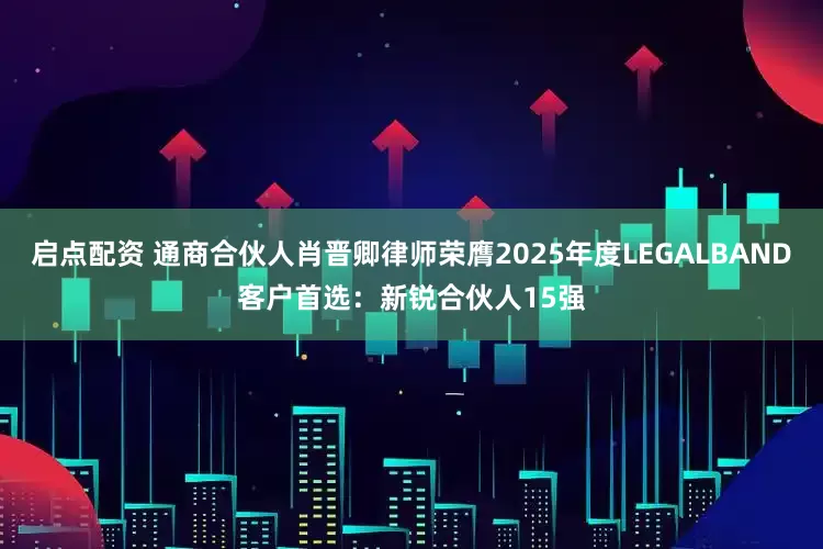 启点配资 通商合伙人肖晋卿律师荣膺2025年度LEGALBAND客户首选：新锐合伙人15强
