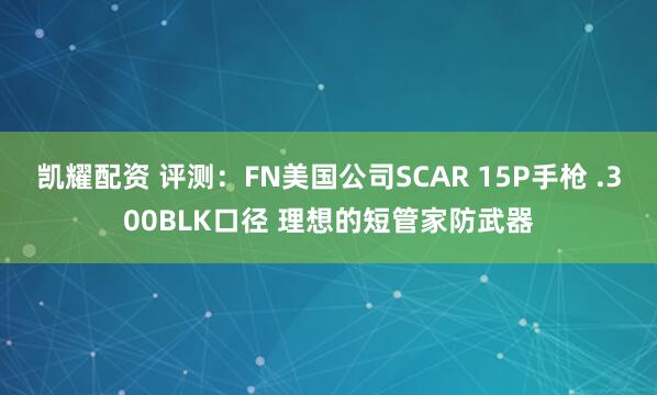 凯耀配资 评测：FN美国公司SCAR 15P手枪 .300BLK口径 理想的短管家防武器