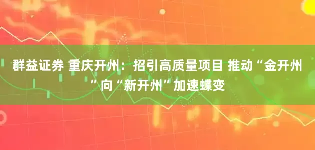 群益证券 重庆开州：招引高质量项目 推动“金开州”向“新开州”加速蝶变