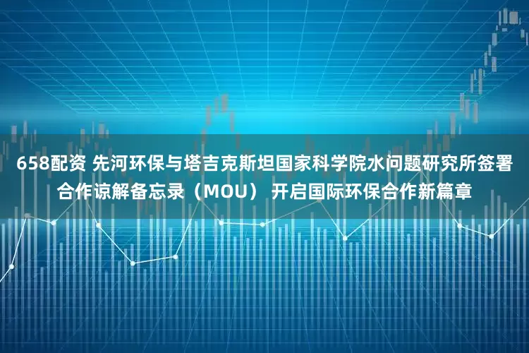 658配资 先河环保与塔吉克斯坦国家科学院水问题研究所签署合作谅解备忘录（MOU） 开启国际环保合作新篇章