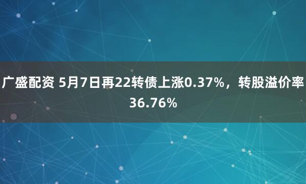 广盛配资 5月7日再22转债上涨0.37%，转股溢价率36.76%