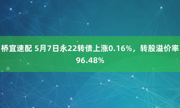 桥宜速配 5月7日永22转债上涨0.16%，转股溢价率96.48%