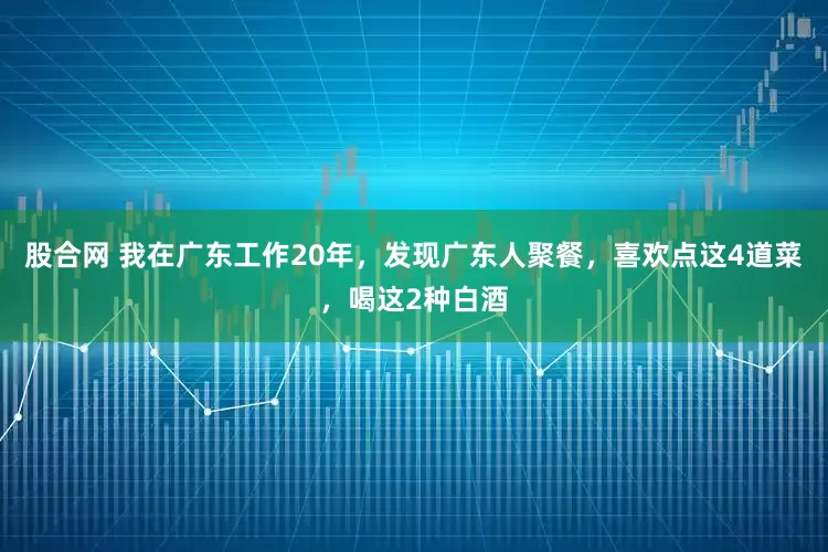 股合网 我在广东工作20年，发现广东人聚餐，喜欢点这4道菜，喝这2种白酒