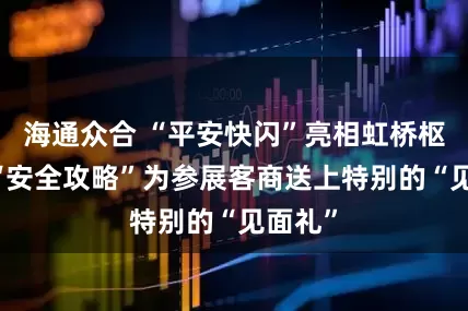 海通众合 “平安快闪”亮相虹桥枢纽， “安全攻略”为参展客商送上特别的“见面礼”
