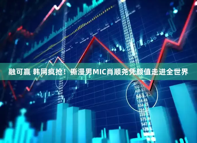 融可赢 韩网疯抢！撕漫男MIC肖顺尧凭颜值走进全世界