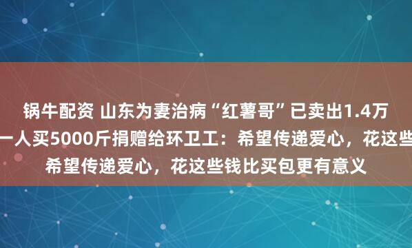 锅牛配资 山东为妻治病“红薯哥”已卖出1.4万斤红薯，好心女子一人买5000斤捐赠给环卫工：希望传递爱心，花这些钱比买包更有意义