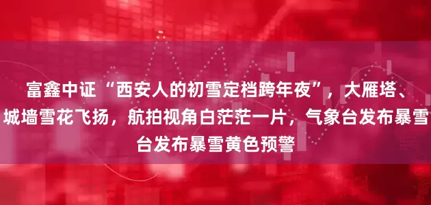 富鑫中证 “西安人的初雪定档跨年夜”，大雁塔、华清宫、城墙雪花飞扬，航拍视角白茫茫一片，气象台发布暴雪黄色预警
