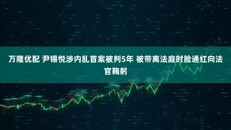 万隆优配 尹锡悦涉内乱首案被判5年 被带离法庭时脸通红向法官鞠躬