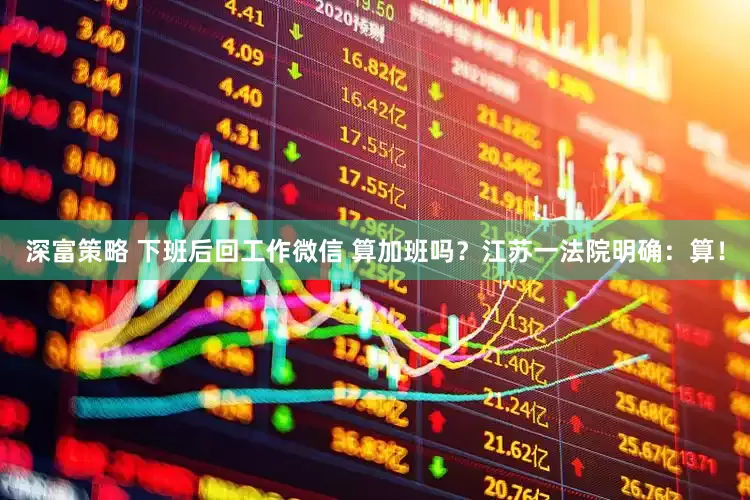 深富策略 下班后回工作微信 算加班吗？江苏一法院明确：算！